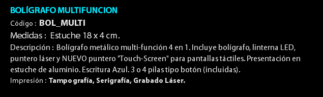 BOLÍGRAFO MULTIFUNCION Código : BOL_MULTI Medidas : Estuche 18 x 4 cm. Descripción : Bolígrafo metálico multi-función 4 en 1. Incluye bolígrafo, linterna LED, puntero láser y NUEVO puntero "Touch-Screen" para pantallas táctiles. Presentación en estuche de aluminio. Escritura Azul. 3 o 4 pilas tipo botón (incluidas). Impresión : Tampografía, Serigrafía, Grabado Láser. 