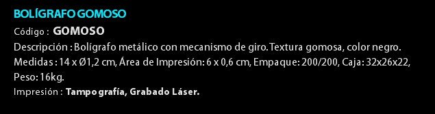 BOLÍGRAFO GOMOSO Código : GOMOSO Descripción : Bolígrafo metálico con mecanismo de giro. Textura gomosa, color negro. Medidas : 14 x Ø1,2 cm, Área de Impresión: 6 x 0,6 cm, Empaque: 200/200, Caja: 32x26x22, Peso: 16kg. Impresión : Tampografía, Grabado Láser. 