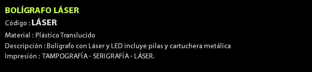 BOLÍGRAFO LÁSER Código : LÁSER Material : Plástico Translucido Descripción : Bolígrafo con Láser y LED incluye pilas y cartuchera metálica Impresión : TAMPOGRAFÍA - SERIGRAFÍA - LÁSER. 