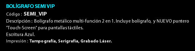 BOLÍGRAFO SEMI VIP Código : SEMI_VIP Descripción : Bolígrafo metálico multi-función 2 en 1. Incluye bolígrafo, y NUEVO puntero "Touch-Screen" para pantallas táctiles. Escritura Azul. Impresión : Tampografía, Serigrafía, Grabado Láser. 